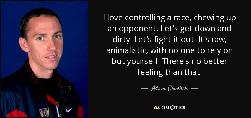 I love controlling a race, chewing up an opponent. Let's get down and dirty. Let's fight it out. It's raw, animalistic, with no one to rely on but yourself. There's no better feeling than that. - Adam Goucher