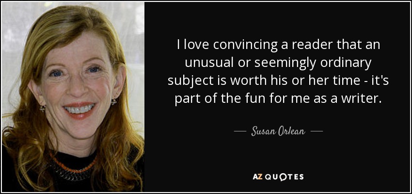 I love convincing a reader that an unusual or seemingly ordinary subject is worth his or her time - it's part of the fun for me as a writer. - Susan Orlean