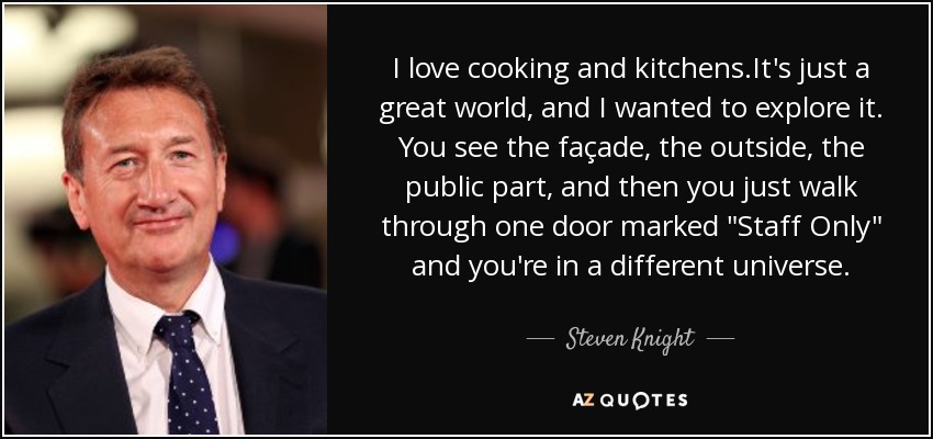 I love cooking and kitchens.It's just a great world, and I wanted to explore it. You see the façade, the outside, the public part, and then you just walk through one door marked 