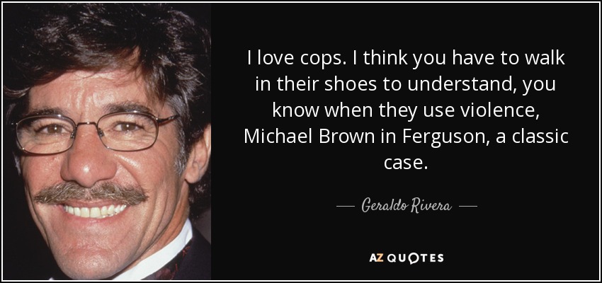 I love cops. I think you have to walk in their shoes to understand, you know when they use violence, Michael Brown in Ferguson, a classic case. - Geraldo Rivera