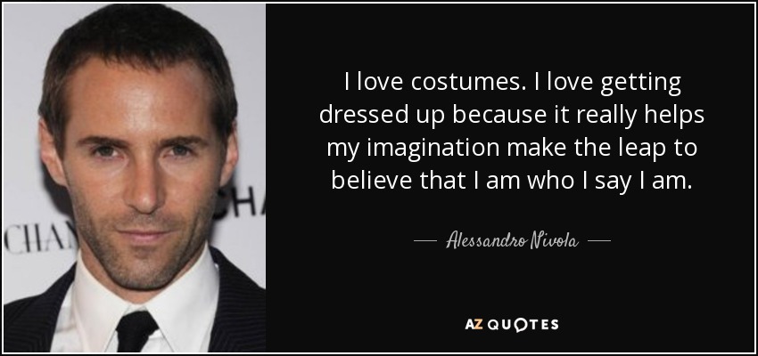 I love costumes. I love getting dressed up because it really helps my imagination make the leap to believe that I am who I say I am. - Alessandro Nivola