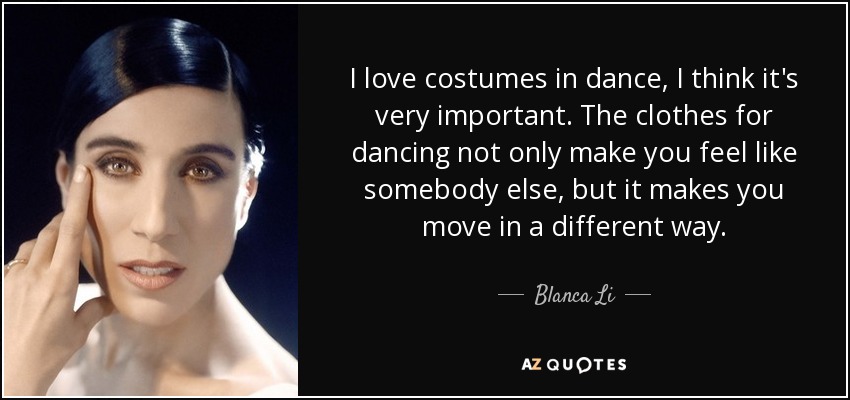 I love costumes in dance, I think it's very important. The clothes for dancing not only make you feel like somebody else, but it makes you move in a different way. - Blanca Li