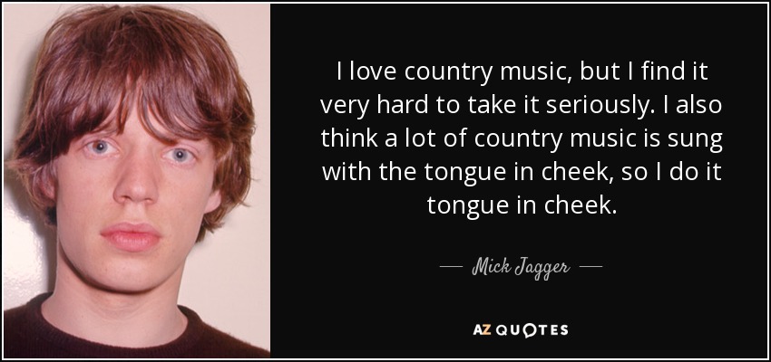 I love country music, but I find it very hard to take it seriously. I also think a lot of country music is sung with the tongue in cheek, so I do it tongue in cheek. - Mick Jagger