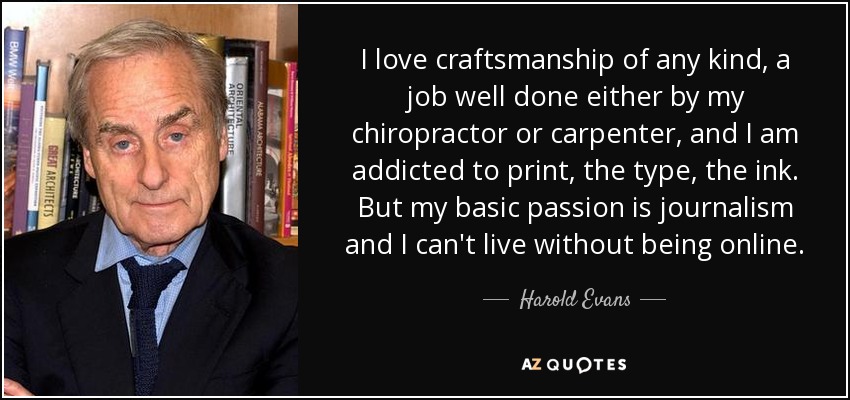I love craftsmanship of any kind, a job well done either by my chiropractor or carpenter, and I am addicted to print, the type, the ink. But my basic passion is journalism and I can't live without being online. - Harold Evans