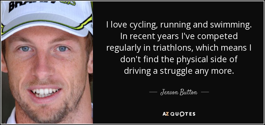 I love cycling, running and swimming. In recent years I've competed regularly in triathlons, which means I don't find the physical side of driving a struggle any more. - Jenson Button