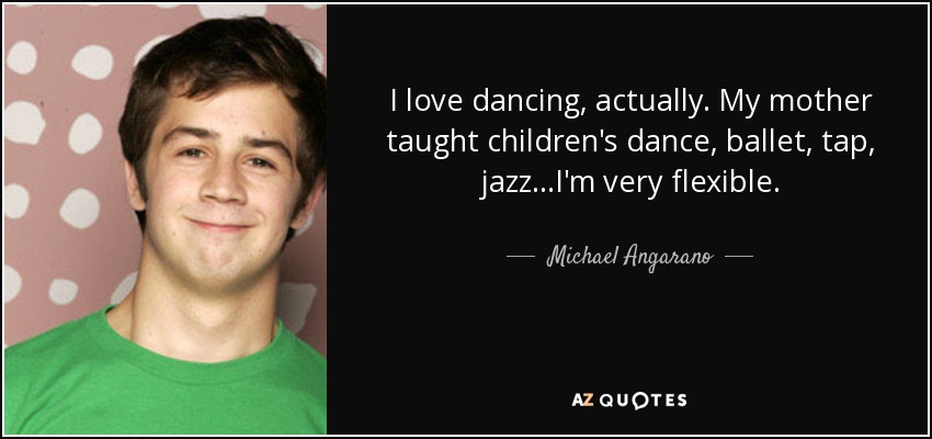 I love dancing, actually. My mother taught children's dance, ballet, tap, jazz...I'm very flexible. - Michael Angarano