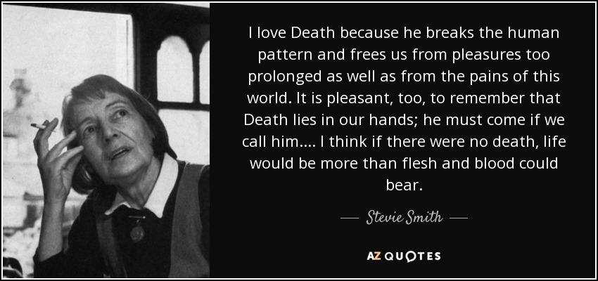 I love Death because he breaks the human pattern and frees us from pleasures too prolonged as well as from the pains of this world. It is pleasant, too, to remember that Death lies in our hands; he must come if we call him. ... I think if there were no death, life would be more than flesh and blood could bear. - Stevie Smith