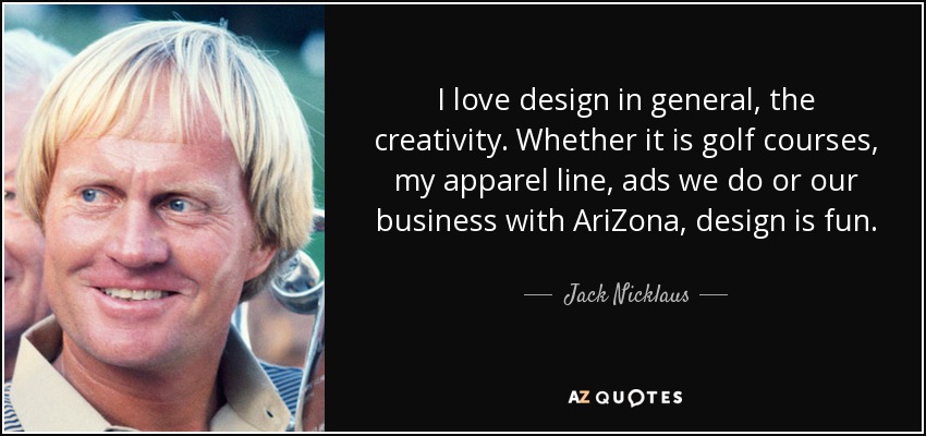 I love design in general, the creativity. Whether it is golf courses, my apparel line, ads we do or our business with AriZona, design is fun. - Jack Nicklaus