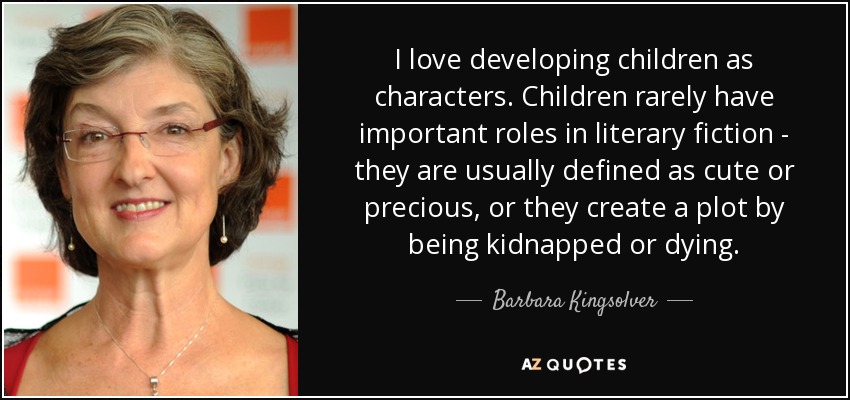 I love developing children as characters. Children rarely have important roles in literary fiction - they are usually defined as cute or precious, or they create a plot by being kidnapped or dying. - Barbara Kingsolver