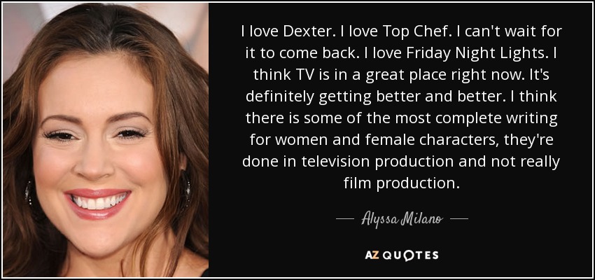 I love Dexter. I love Top Chef. I can't wait for it to come back. I love Friday Night Lights. I think TV is in a great place right now. It's definitely getting better and better. I think there is some of the most complete writing for women and female characters, they're done in television production and not really film production. - Alyssa Milano
