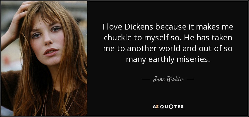 I love Dickens because it makes me chuckle to myself so. He has taken me to another world and out of so many earthly miseries. - Jane Birkin