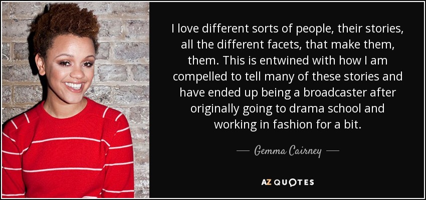 I love different sorts of people, their stories, all the different facets, that make them, them. This is entwined with how I am compelled to tell many of these stories and have ended up being a broadcaster after originally going to drama school and working in fashion for a bit. - Gemma Cairney