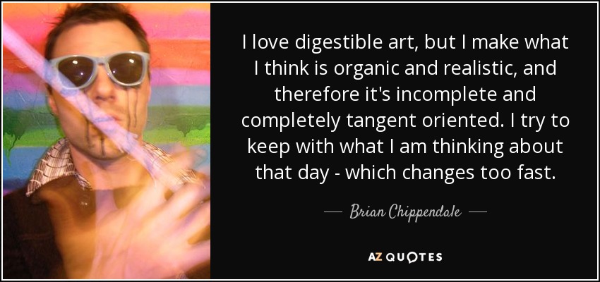 I love digestible art, but I make what I think is organic and realistic, and therefore it's incomplete and completely tangent oriented. I try to keep with what I am thinking about that day - which changes too fast. - Brian Chippendale