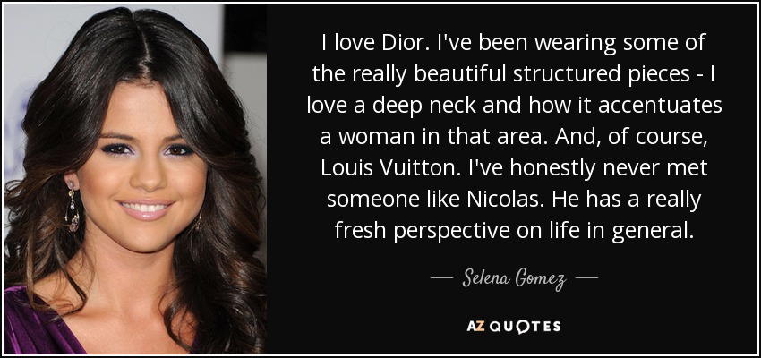 I love Dior. I've been wearing some of the really beautiful structured pieces - I love a deep neck and how it accentuates a woman in that area. And, of course, Louis Vuitton. I've honestly never met someone like Nicolas. He has a really fresh perspective on life in general. - Selena Gomez