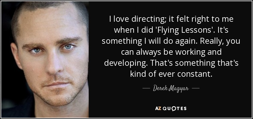I love directing; it felt right to me when I did 'Flying Lessons'. It's something I will do again. Really, you can always be working and developing. That's something that's kind of ever constant. - Derek Magyar