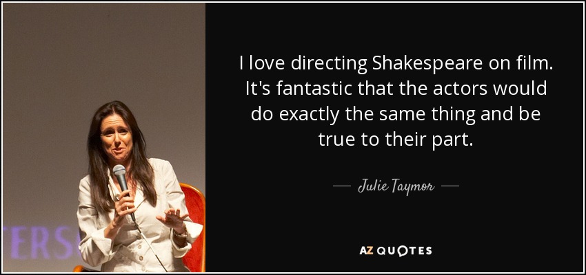 I love directing Shakespeare on film. It's fantastic that the actors would do exactly the same thing and be true to their part. - Julie Taymor