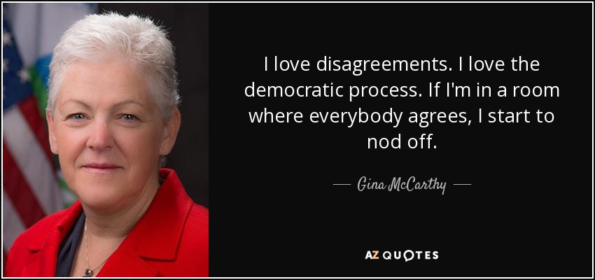 I love disagreements. I love the democratic process. If I'm in a room where everybody agrees, I start to nod off. - Gina McCarthy