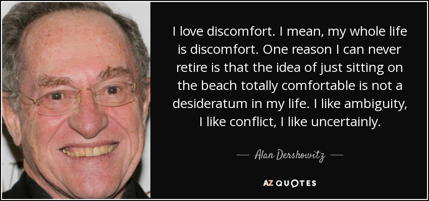 I love discomfort. I mean, my whole life is discomfort. One reason I can never retire is that the idea of just sitting on the beach totally comfortable is not a desideratum in my life. I like ambiguity, I like conflict, I like uncertainly. - Alan Dershowitz