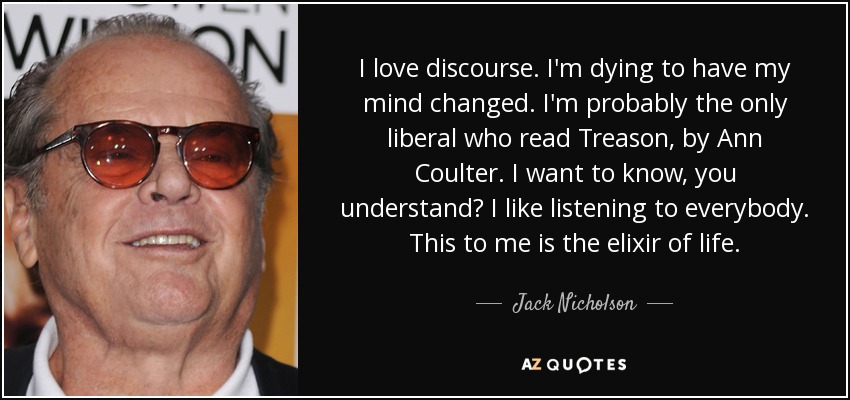I love discourse. I'm dying to have my mind changed. I'm probably the only liberal who read Treason, by Ann Coulter. I want to know, you understand? I like listening to everybody. This to me is the elixir of life. - Jack Nicholson