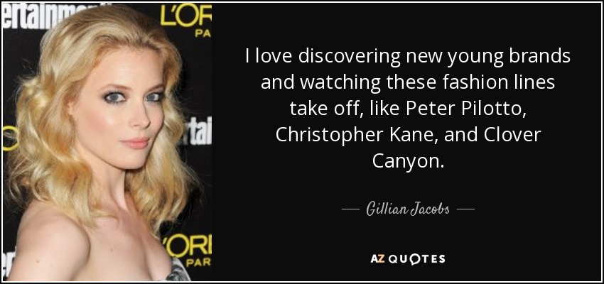 I love discovering new young brands and watching these fashion lines take off, like Peter Pilotto, Christopher Kane, and Clover Canyon. - Gillian Jacobs