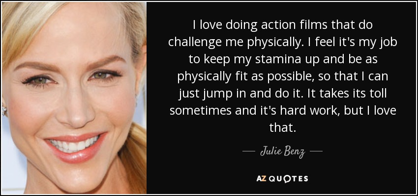 I love doing action films that do challenge me physically. I feel it's my job to keep my stamina up and be as physically fit as possible, so that I can just jump in and do it. It takes its toll sometimes and it's hard work, but I love that. - Julie Benz