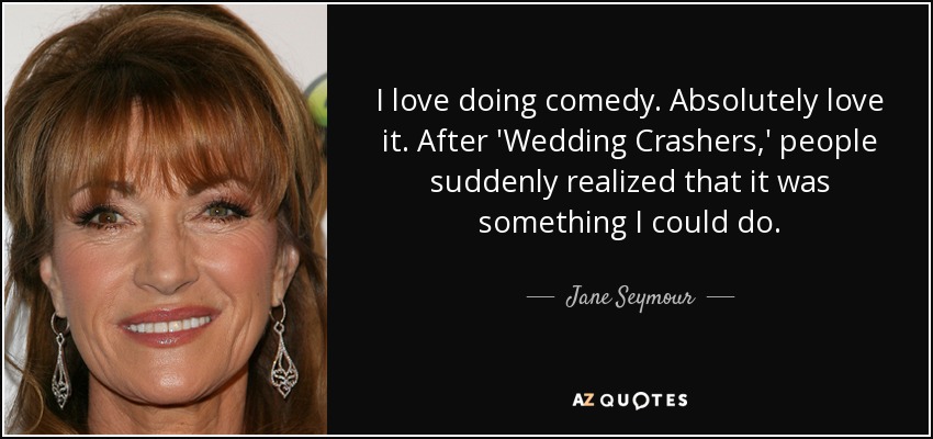 I love doing comedy. Absolutely love it. After 'Wedding Crashers,' people suddenly realized that it was something I could do. - Jane Seymour
