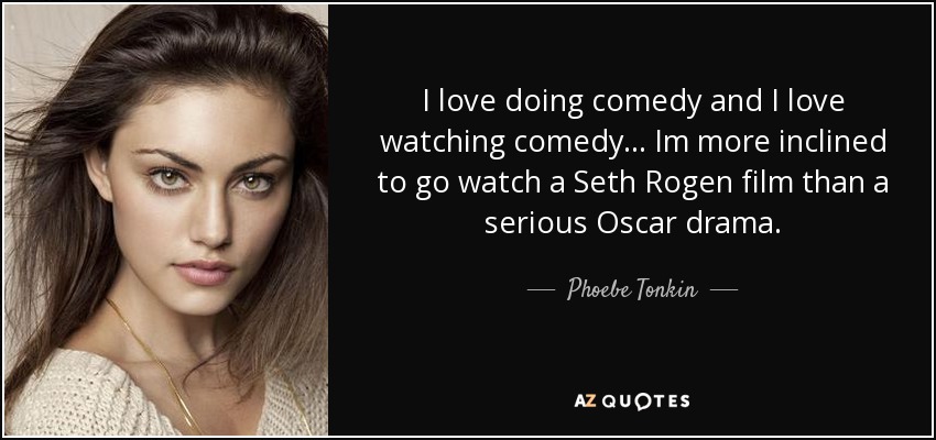 I love doing comedy and I love watching comedy... Im more inclined to go watch a Seth Rogen film than a serious Oscar drama. - Phoebe Tonkin