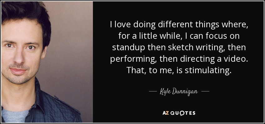 I love doing different things where, for a little while, I can focus on standup then sketch writing, then performing, then directing a video. That, to me, is stimulating. - Kyle Dunnigan