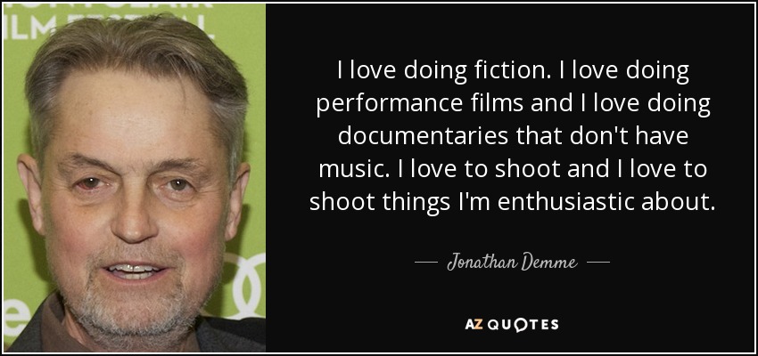 I love doing fiction. I love doing performance films and I love doing documentaries that don't have music. I love to shoot and I love to shoot things I'm enthusiastic about. - Jonathan Demme