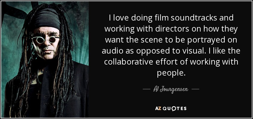 I love doing film soundtracks and working with directors on how they want the scene to be portrayed on audio as opposed to visual. I like the collaborative effort of working with people. - Al Jourgensen