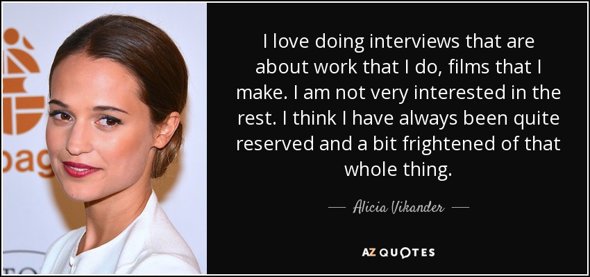 I love doing interviews that are about work that I do, films that I make. I am not very interested in the rest. I think I have always been quite reserved and a bit frightened of that whole thing. - Alicia Vikander