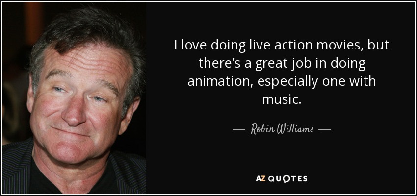 I love doing live action movies, but there's a great job in doing animation, especially one with music. - Robin Williams