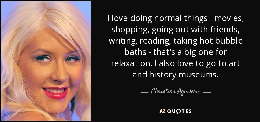 I love doing normal things - movies, shopping, going out with friends, writing, reading, taking hot bubble baths - that's a big one for relaxation. I also love to go to art and history museums. - Christina Aguilera