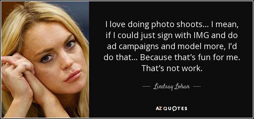 I love doing photo shoots... I mean, if I could just sign with IMG and do ad campaigns and model more, I’d do that... Because that’s fun for me. That’s not work. - Lindsay Lohan