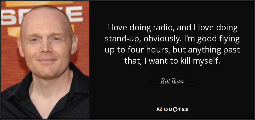 I love doing radio, and I love doing stand-up, obviously. I'm good flying up to four hours, but anything past that, I want to kill myself. - Bill Burr