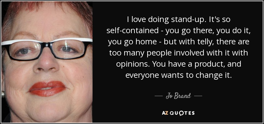 I love doing stand-up. It's so self-contained - you go there, you do it, you go home - but with telly, there are too many people involved with it with opinions. You have a product, and everyone wants to change it. - Jo Brand