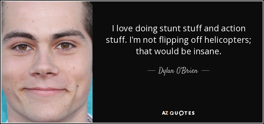 I love doing stunt stuff and action stuff. I'm not flipping off helicopters; that would be insane. - Dylan O'Brien