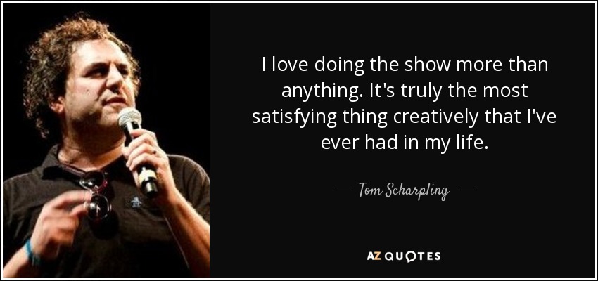 I love doing the show more than anything. It's truly the most satisfying thing creatively that I've ever had in my life. - Tom Scharpling