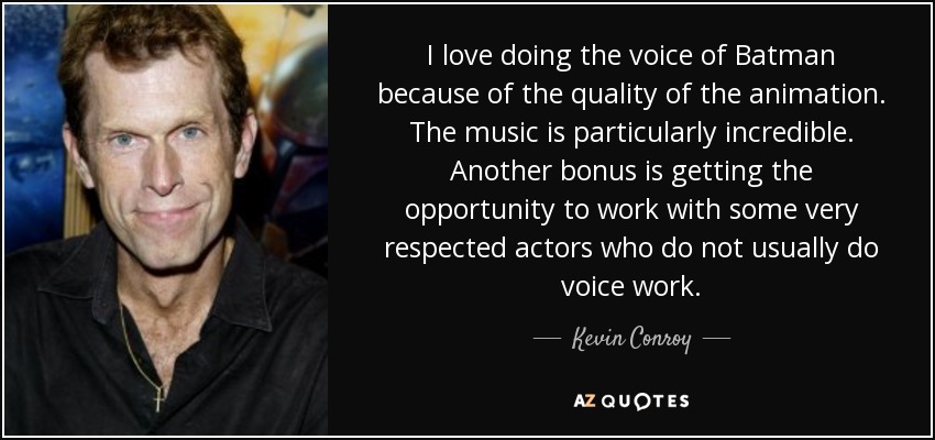 I love doing the voice of Batman because of the quality of the animation. The music is particularly incredible. Another bonus is getting the opportunity to work with some very respected actors who do not usually do voice work. - Kevin Conroy