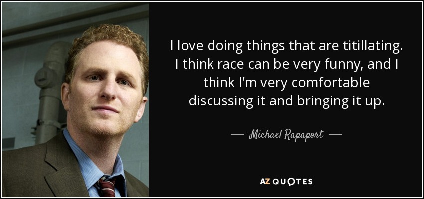 I love doing things that are titillating. I think race can be very funny, and I think I'm very comfortable discussing it and bringing it up. - Michael Rapaport