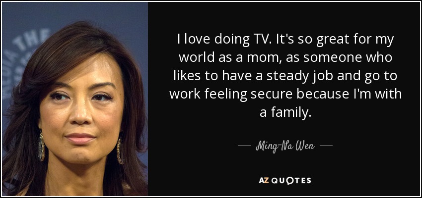 I love doing TV. It's so great for my world as a mom, as someone who likes to have a steady job and go to work feeling secure because I'm with a family. - Ming-Na Wen