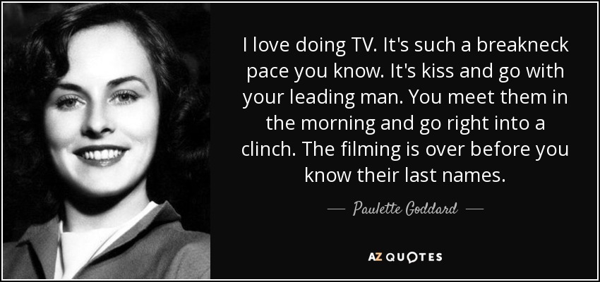 I love doing TV. It's such a breakneck pace you know. It's kiss and go with your leading man. You meet them in the morning and go right into a clinch. The filming is over before you know their last names. - Paulette Goddard