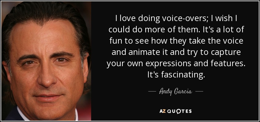 I love doing voice-overs; I wish I could do more of them. It's a lot of fun to see how they take the voice and animate it and try to capture your own expressions and features. It's fascinating. - Andy Garcia