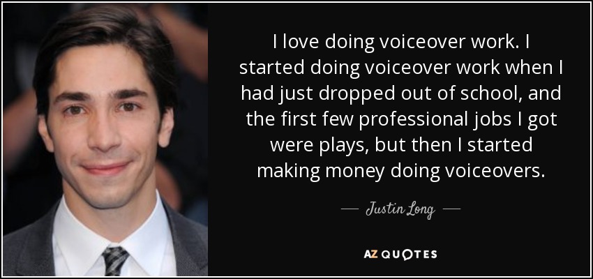 I love doing voiceover work. I started doing voiceover work when I had just dropped out of school, and the first few professional jobs I got were plays, but then I started making money doing voiceovers. - Justin Long
