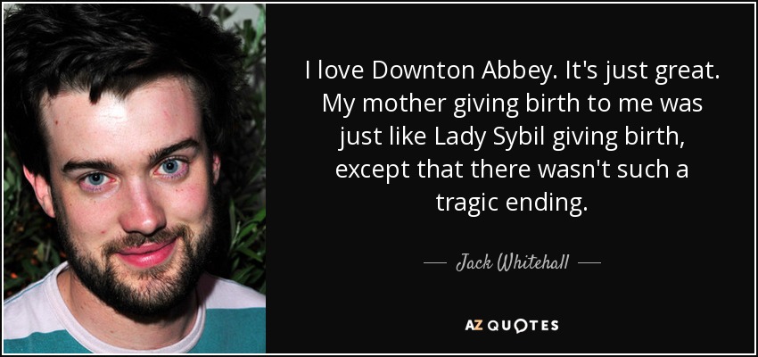 I love Downton Abbey. It's just great. My mother giving birth to me was just like Lady Sybil giving birth, except that there wasn't such a tragic ending. - Jack Whitehall