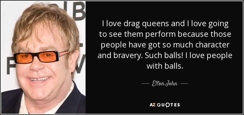 I love drag queens and I love going to see them perform because those people have got so much character and bravery. Such balls! I love people with balls. - Elton John