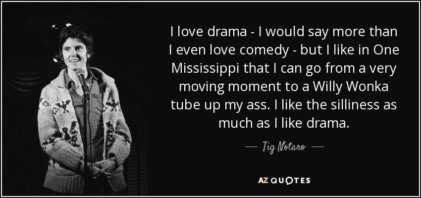 I love drama - I would say more than I even love comedy - but I like in One Mississippi that I can go from a very moving moment to a Willy Wonka tube up my ass. I like the silliness as much as I like drama. - Tig Notaro