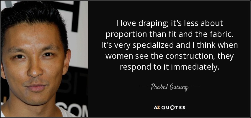 I love draping; it's less about proportion than fit and the fabric. It's very specialized and I think when women see the construction, they respond to it immediately. - Prabal Gurung