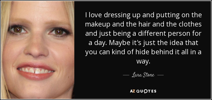 I love dressing up and putting on the makeup and the hair and the clothes and just being a different person for a day. Maybe it's just the idea that you can kind of hide behind it all in a way. - Lara Stone