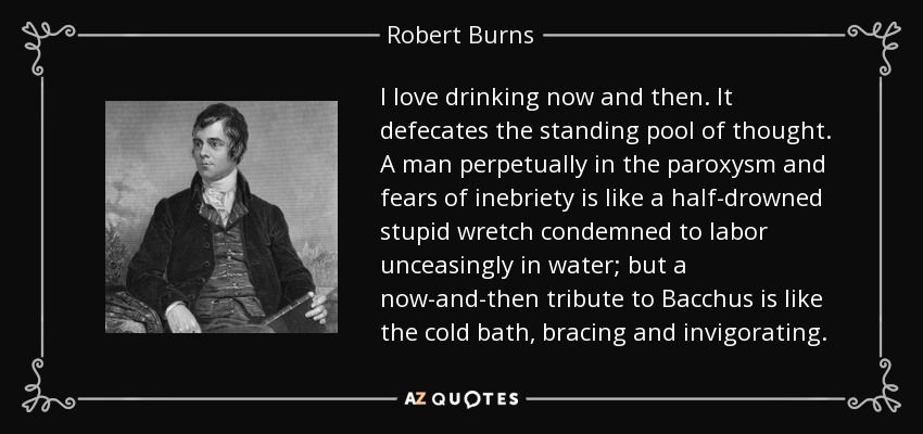 I love drinking now and then. It defecates the standing pool of thought. A man perpetually in the paroxysm and fears of inebriety is like a half-drowned stupid wretch condemned to labor unceasingly in water; but a now-and-then tribute to Bacchus is like the cold bath, bracing and invigorating. - Robert Burns